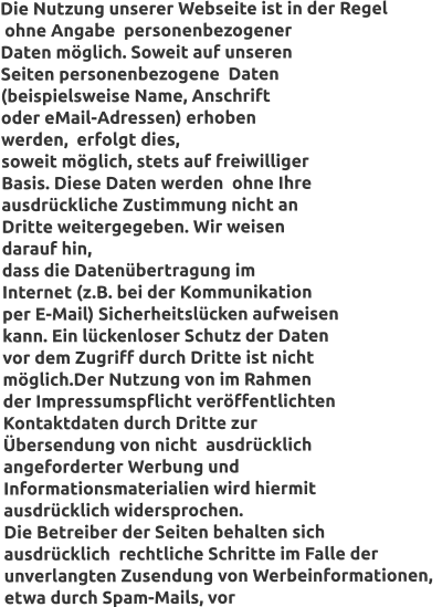 Die Nutzung unserer Webseite ist in der Regel  ohne Angabe  personenbezogener  Daten möglich. Soweit auf unseren  Seiten personenbezogene  Daten  (beispielsweise Name, Anschrift  oder eMail-Adressen) erhoben  werden,  erfolgt dies,  soweit möglich, stets auf freiwilliger  Basis. Diese Daten werden  ohne Ihre  ausdrückliche Zustimmung nicht an  Dritte weitergegeben. Wir weisen  darauf hin,  dass die Datenübertragung im   Internet (z.B. bei der Kommunikation  per E-Mail) Sicherheitslücken aufweisen  kann. Ein lückenloser Schutz der Daten  vor dem Zugriff durch Dritte ist nicht   möglich.Der Nutzung von im Rahmen  der Impressumspflicht veröffentlichten  Kontaktdaten durch Dritte zur  Übersendung von nicht  ausdrücklich  angeforderter Werbung und  Informationsmaterialien wird hiermit   ausdrücklich widersprochen.  Die Betreiber der Seiten behalten sich  ausdrücklich  rechtliche Schritte im Falle der  unverlangten Zusendung von Werbeinformationen,   etwa durch Spam-Mails, vor